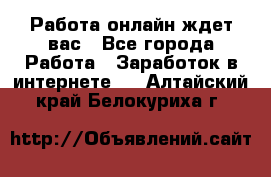 Работа онлайн ждет вас - Все города Работа » Заработок в интернете   . Алтайский край,Белокуриха г.